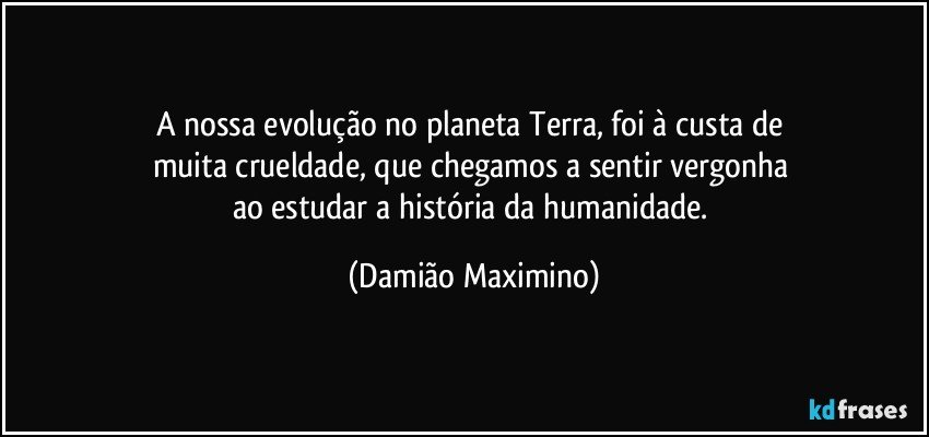 A nossa evolução no planeta Terra, foi à custa de 
muita crueldade, que chegamos a sentir vergonha 
ao estudar a história da humanidade. (Damião Maximino)