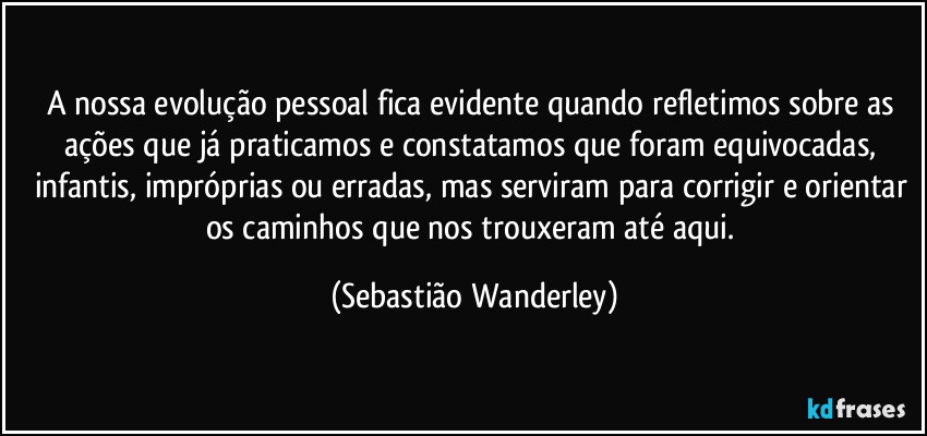 A nossa evolução pessoal fica evidente quando refletimos sobre as ações que já praticamos e constatamos que foram  equivocadas, infantis, impróprias ou erradas, mas serviram para corrigir e orientar os caminhos que nos trouxeram até aqui. (Sebastião Wanderley)