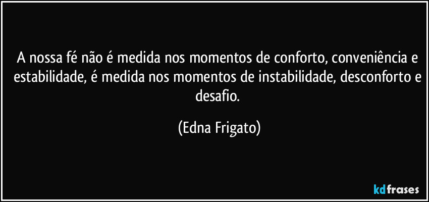 A nossa fé não é medida nos momentos de conforto, conveniência e estabilidade, é medida nos momentos de instabilidade, desconforto e desafio. (Edna Frigato)