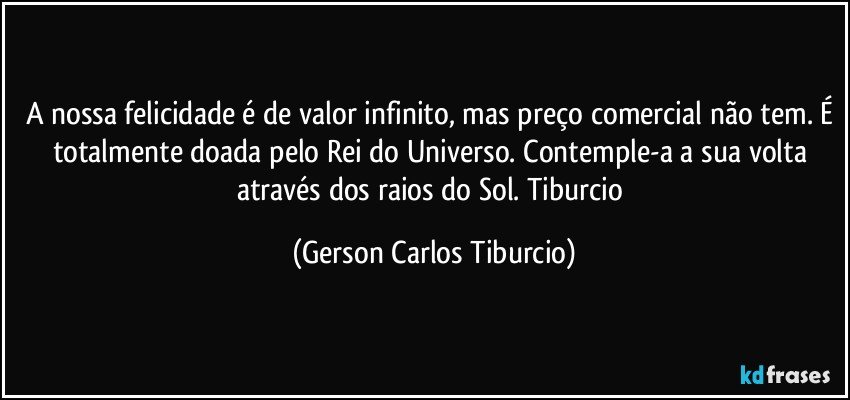 A nossa felicidade é de valor infinito, mas preço comercial não tem. É totalmente doada pelo Rei do Universo. Contemple-a a sua volta através dos raios do Sol. Tiburcio (Gerson Carlos Tiburcio)