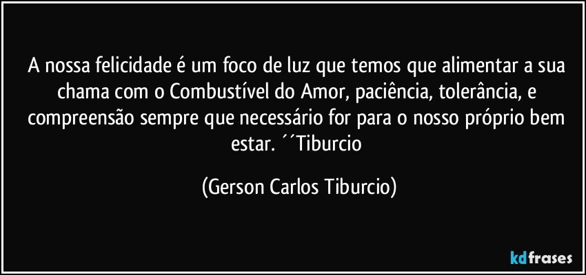 A nossa felicidade é um foco de luz que temos que alimentar a sua chama com o Combustível do Amor, paciência, tolerância, e compreensão sempre que necessário for para o nosso próprio bem estar. ´´Tiburcio (Gerson Carlos Tiburcio)