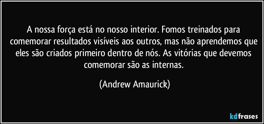 A nossa força está no nosso interior. Fomos treinados para comemorar resultados visíveis aos outros, mas não aprendemos que eles são criados primeiro dentro de nós. As vitórias que devemos comemorar são as internas. (Andrew Amaurick)