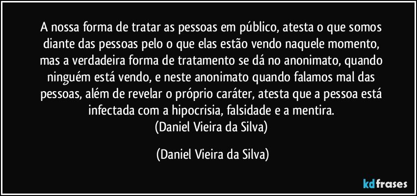 A nossa forma de tratar as pessoas em público, atesta o que somos diante das pessoas pelo o que elas estão vendo naquele momento, mas a verdadeira forma de tratamento se dá no anonimato, quando ninguém está vendo, e neste anonimato quando falamos mal das pessoas, além de revelar o próprio caráter, atesta que a pessoa está infectada com a hipocrisia, falsidade e a mentira. 
(Daniel Vieira da Silva) (Daniel Vieira da Silva)