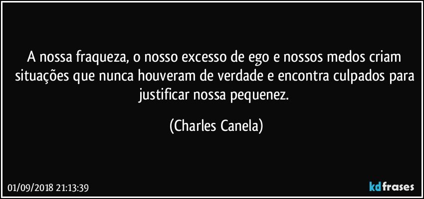 A nossa fraqueza, o nosso excesso de ego e nossos medos criam situações que nunca houveram de verdade e encontra culpados para justificar nossa pequenez. (Charles Canela)