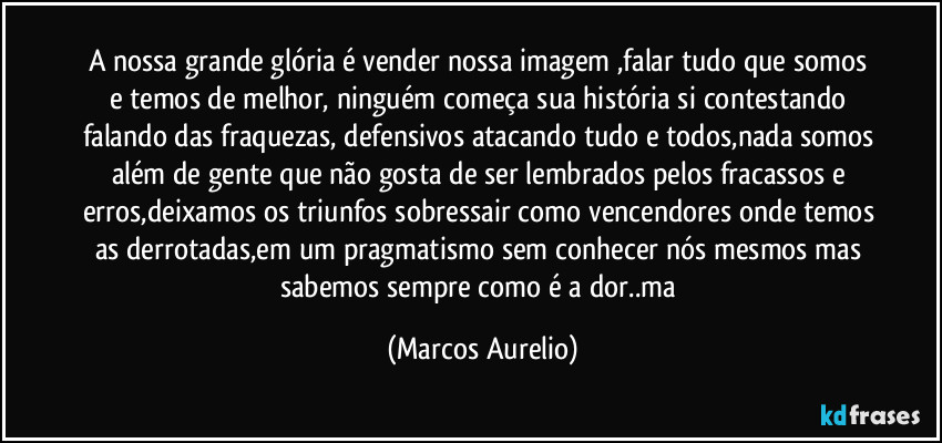 A nossa grande glória é vender nossa imagem ,falar tudo que somos e temos de melhor, ninguém começa sua história si contestando falando das fraquezas, defensivos atacando tudo e todos,nada somos além de gente que não gosta de ser lembrados pelos fracassos e erros,deixamos os triunfos sobressair como vencendores onde temos as derrotadas,em um pragmatismo sem conhecer nós mesmos mas sabemos sempre como é a dor..ma (Marcos Aurelio)