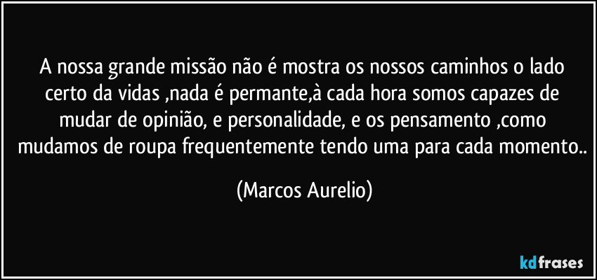 A nossa grande missão não é mostra os nossos caminhos o lado certo da vidas ,nada é permante,à cada hora somos capazes de mudar de opinião, e personalidade, e os pensamento ,como mudamos de roupa frequentemente tendo uma para cada momento.. (Marcos Aurelio)