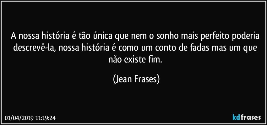 A nossa história é tão única que nem o sonho mais perfeito poderia descrevê-la, nossa história é como um conto de fadas mas um que não existe fim. (Jean Frases)