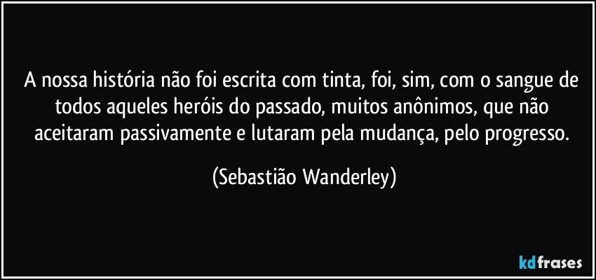 A nossa história não foi escrita com tinta, foi, sim, com o sangue de todos aqueles heróis do passado, muitos anônimos, que não aceitaram passivamente e lutaram pela mudança, pelo progresso. (Sebastião Wanderley)