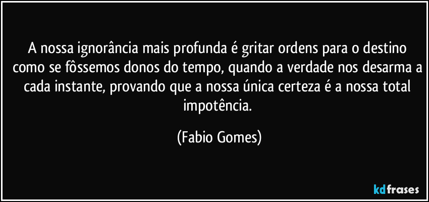 A nossa ignorância mais profunda é gritar ordens para o destino como se fôssemos donos do tempo, quando a verdade nos desarma a cada instante, provando que a nossa única certeza é a nossa total impotência. (Fabio Gomes)