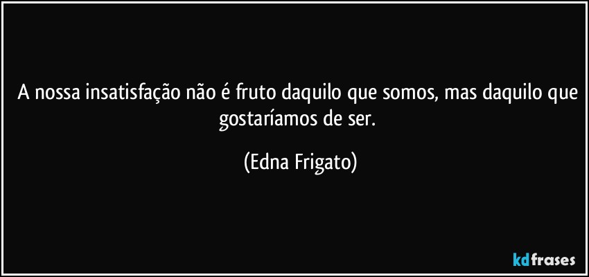 A nossa insatisfação não é fruto daquilo que somos, mas daquilo que gostaríamos de ser. (Edna Frigato)