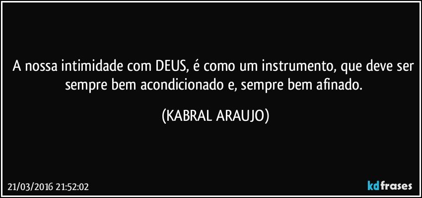 A nossa intimidade com DEUS, é como um instrumento, que deve ser sempre bem acondicionado e, sempre bem afinado. (KABRAL ARAUJO)