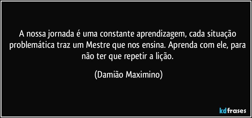 A nossa jornada é uma constante aprendizagem, cada situação problemática traz um Mestre que nos ensina. Aprenda com ele, para não ter que repetir a lição. (Damião Maximino)