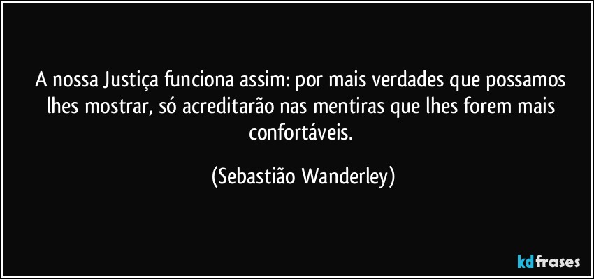 A nossa Justiça funciona assim: por mais verdades que possamos lhes mostrar, só acreditarão nas mentiras que lhes forem mais confortáveis. (Sebastião Wanderley)