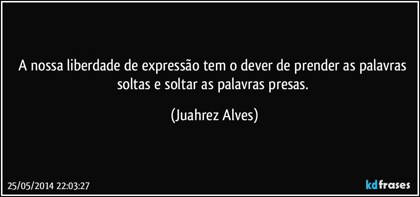 A nossa liberdade de expressão tem o dever de prender as palavras soltas e soltar as palavras presas. (Juahrez Alves)