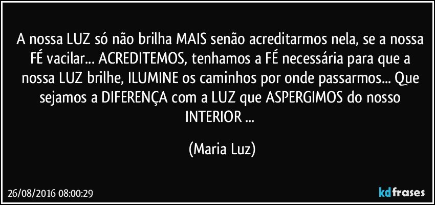 A nossa LUZ só não brilha MAIS  senão acreditarmos nela, se a nossa FÉ vacilar... ACREDITEMOS, tenhamos a FÉ necessária para que a nossa LUZ brilhe, ILUMINE os caminhos por onde passarmos... Que sejamos a DIFERENÇA com a LUZ que ASPERGIMOS do nosso INTERIOR ... (Maria Luz)