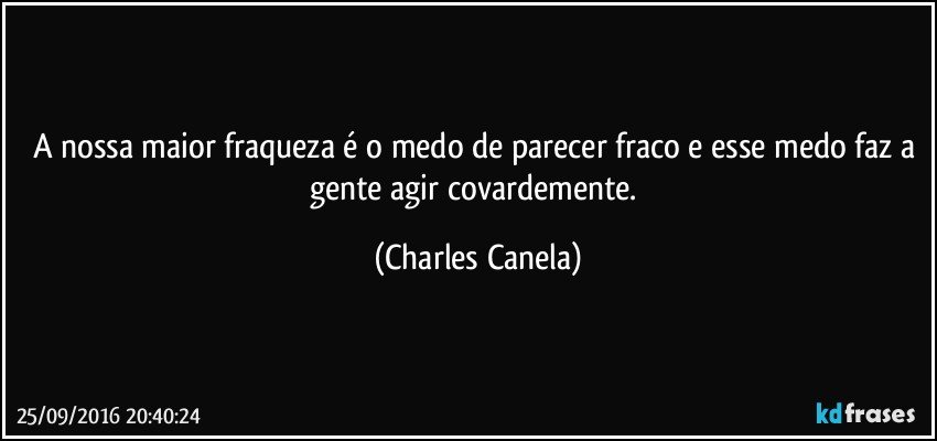 A nossa maior fraqueza é o medo de parecer fraco e esse medo faz a gente agir covardemente. (Charles Canela)