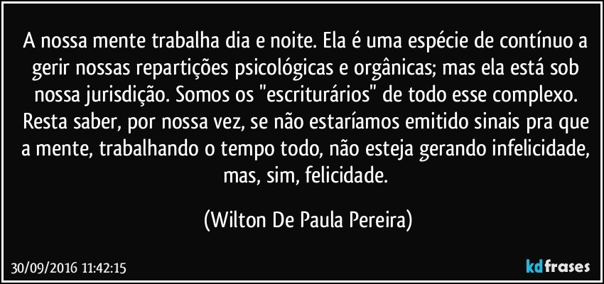 A nossa mente trabalha dia e noite. Ela é uma espécie de contínuo a gerir nossas repartições psicológicas e orgânicas; mas ela está sob nossa jurisdição. Somos os "escriturários" de todo esse complexo. Resta saber, por nossa vez, se não estaríamos emitido sinais pra que a mente, trabalhando o tempo todo, não esteja gerando infelicidade, mas, sim, felicidade. (Wilton De Paula Pereira)