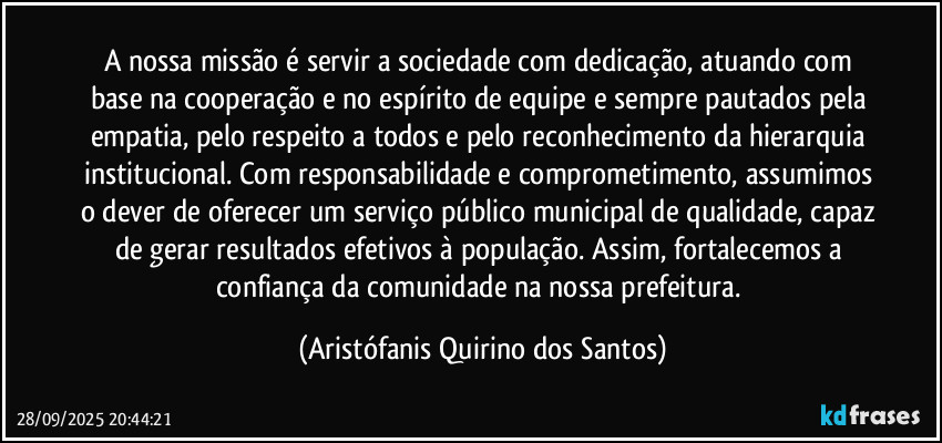 A nossa missão é servir a sociedade com dedicação, atuando com base na cooperação e no espírito de equipe e sempre pautados pela empatia, pelo respeito a todos e pelo reconhecimento da hierarquia institucional. Com responsabilidade e comprometimento, assumimos o dever de oferecer um serviço público municipal de qualidade, capaz de gerar resultados efetivos à população. Assim, fortalecemos a confiança da comunidade na nossa prefeitura. (Aristófanis Quirino dos Santos)