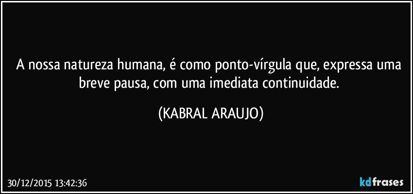 A nossa natureza humana, é como ponto-vírgula que, expressa uma breve pausa, com uma imediata continuidade. (KABRAL ARAUJO)