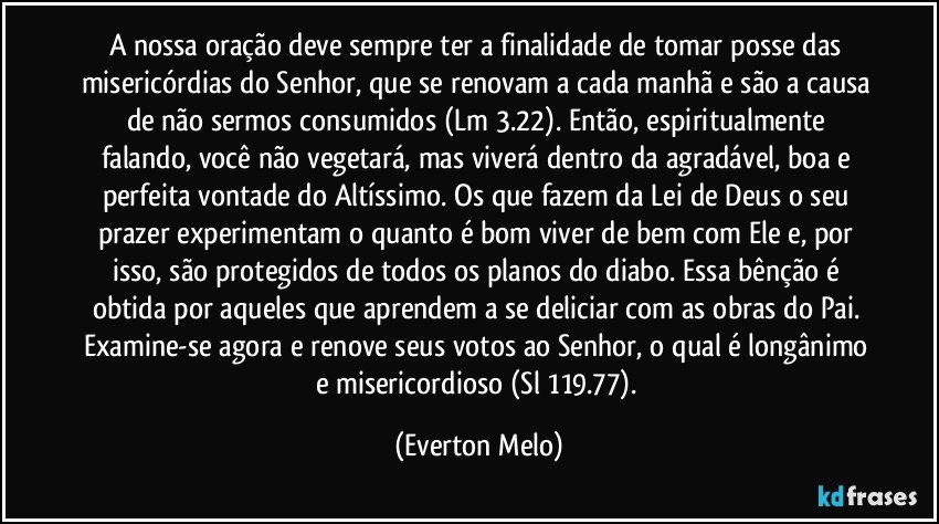 A nossa oração deve sempre ter a finalidade de tomar posse das misericórdias do Senhor, que se renovam a cada manhã e são a causa de não sermos consumidos (Lm 3.22). Então, espiritualmente falando, você não vegetará, mas viverá dentro da agradável, boa e perfeita vontade do Altíssimo. Os que fazem da Lei de Deus o seu prazer experimentam o quanto é bom viver de bem com Ele e, por isso, são protegidos de todos os planos do diabo. Essa bênção é obtida por aqueles que aprendem a se deliciar com as obras do Pai. Examine-se agora e renove seus votos ao Senhor, o qual é longânimo e misericordioso (Sl 119.77). (Everton Melo)