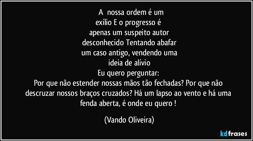 ‪‎A‬ nossa ordem é um
exílio E o progresso é 
apenas um suspeito autor
desconhecido Tentando abafar
um caso antigo, vendendo uma
ideia de alívio
Eu quero perguntar: 
Por que não estender nossas mãos tão fechadas? Por que não descruzar nossos braços cruzados? Há um lapso ao vento e há uma fenda aberta, é onde eu quero ! (Vando Oliveira)