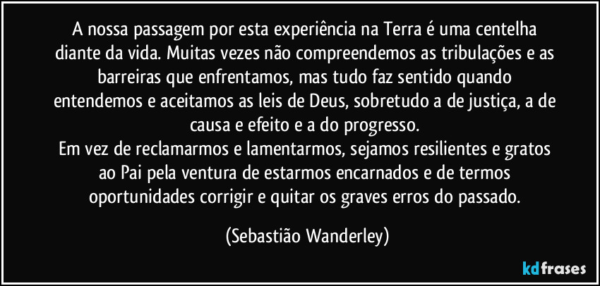 A nossa passagem por esta experiência na Terra é uma centelha diante da vida. Muitas vezes não compreendemos as tribulações e as barreiras que enfrentamos, mas tudo faz sentido quando entendemos e aceitamos as leis de Deus, sobretudo a de justiça, a de causa e efeito e a do progresso. 
Em vez de reclamarmos e lamentarmos, sejamos resilientes e gratos ao Pai pela ventura de estarmos encarnados e de termos oportunidades corrigir e quitar os graves erros do passado. (Sebastião Wanderley)