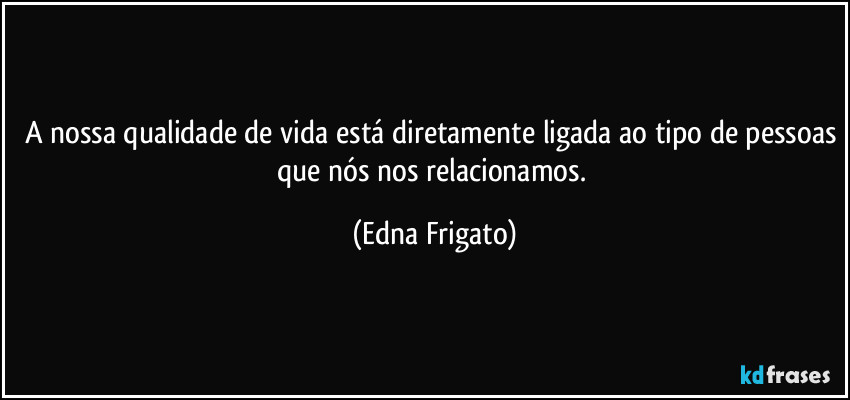 A nossa qualidade de vida está diretamente ligada ao tipo de pessoas que nós nos relacionamos. (Edna Frigato)
