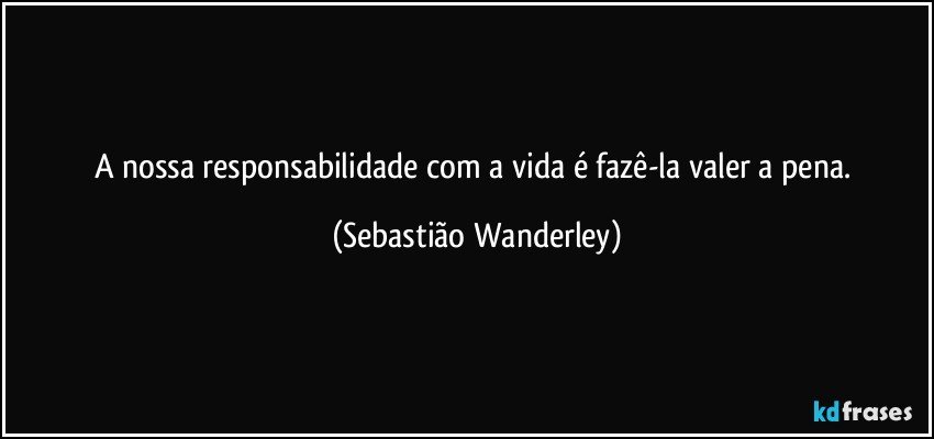 A nossa responsabilidade com a vida é fazê-la valer a pena. (Sebastião Wanderley)