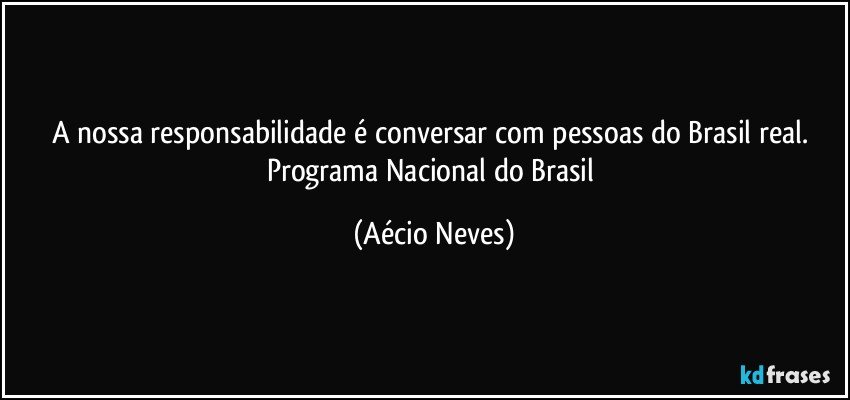 A nossa responsabilidade é conversar com pessoas do Brasil real. 
Programa Nacional do Brasil (Aécio Neves)