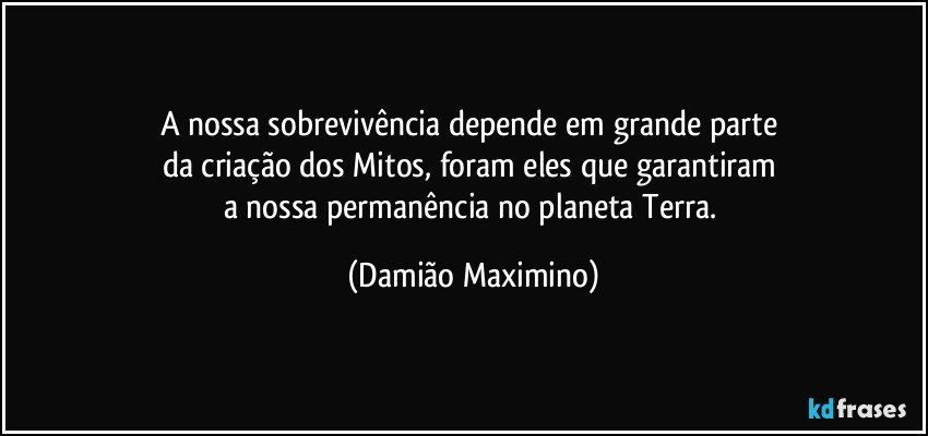 A nossa sobrevivência depende em grande parte 
da criação dos Mitos, foram eles que garantiram 
a nossa permanência no planeta Terra. (Damião Maximino)