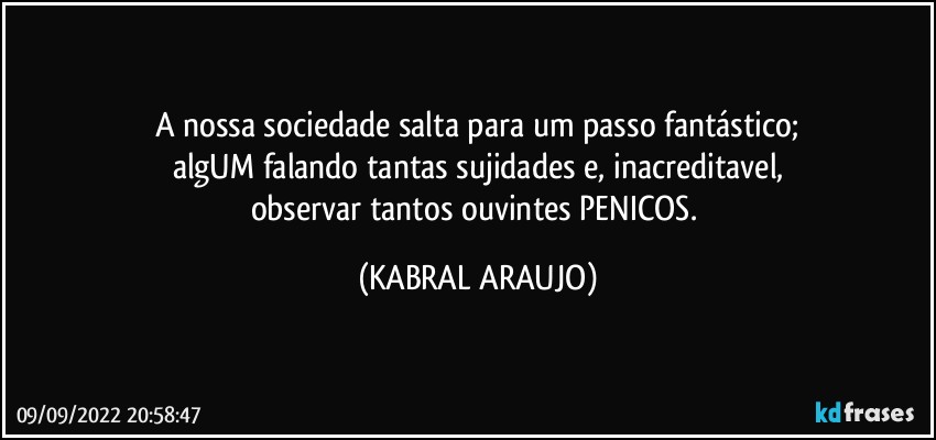 A nossa sociedade salta para um passo fantástico;
algUM falando tantas sujidades e, inacreditavel,
observar tantos ouvintes PENICOS. (KABRAL ARAUJO)