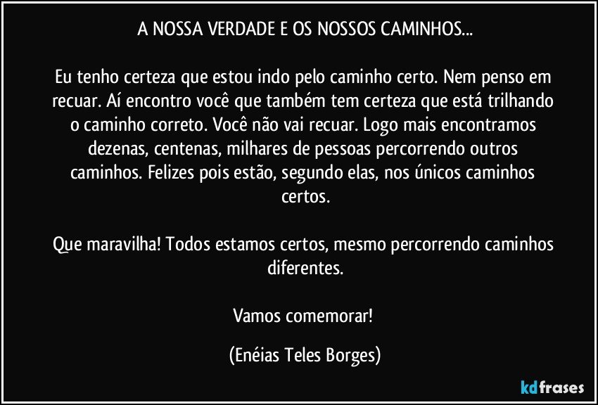 A NOSSA VERDADE E OS NOSSOS CAMINHOS...

Eu tenho certeza que estou indo pelo caminho certo. Nem penso em recuar. Aí encontro você que também tem certeza que está trilhando o caminho correto. Você não vai recuar. Logo mais encontramos dezenas, centenas, milhares de pessoas percorrendo outros caminhos. Felizes pois estão, segundo elas, nos únicos caminhos certos.

Que maravilha! Todos estamos certos, mesmo percorrendo caminhos diferentes.

Vamos comemorar! (Enéias Teles Borges)