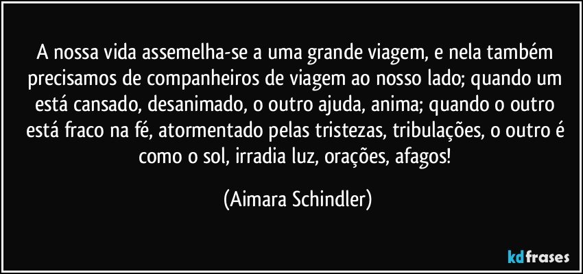 A nossa vida assemelha-se a uma grande viagem, e nela também precisamos de companheiros de viagem ao nosso lado; quando um está cansado, desanimado, o outro ajuda, anima; quando o outro está fraco na fé, atormentado pelas tristezas, tribulações, o outro é como o sol, irradia luz, orações, afagos! (Aimara Schindler)