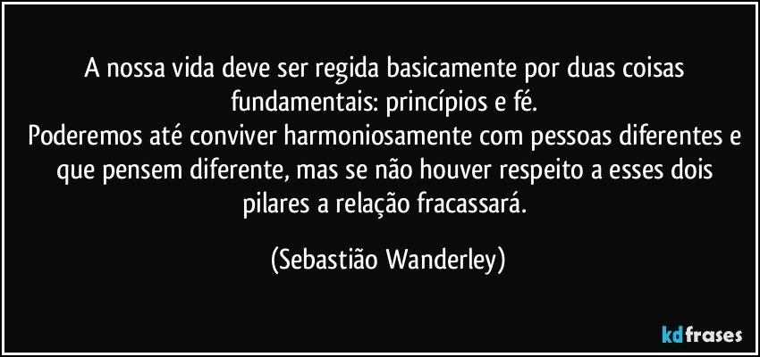 A nossa vida deve ser regida basicamente por duas coisas fundamentais: princípios e fé. 
Poderemos até conviver harmoniosamente com pessoas diferentes e que pensem diferente, mas se não houver respeito a esses dois pilares a relação fracassará. (Sebastião Wanderley)