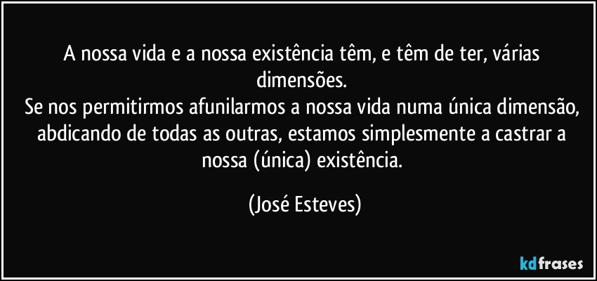 A nossa vida e a nossa existência têm, e têm de ter, várias dimensões. 
Se nos permitirmos afunilarmos a nossa vida numa única dimensão, abdicando de todas as outras, estamos simplesmente a castrar a nossa (única) existência. (José Esteves)