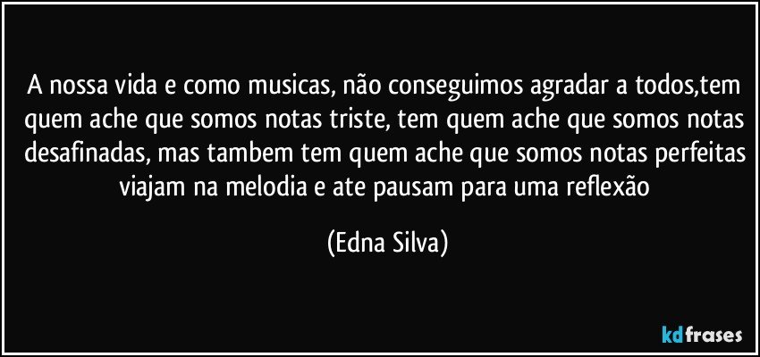 A nossa vida e como musicas, não conseguimos agradar a todos,tem quem ache que somos notas triste, tem quem ache que somos notas desafinadas, mas tambem tem quem ache que somos notas perfeitas viajam na melodia e ate pausam para uma reflexão (Edna Silva)