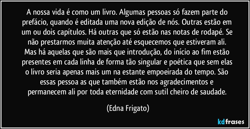 A nossa vida é como um livro. Algumas pessoas só fazem parte do prefácio, quando é editada uma nova edição de nós. Outras estão em um ou dois capítulos. Há outras que só estão nas notas de rodapé. Se não prestarmos muita atenção até esquecemos que estiveram ali. Mas há aquelas que são mais que introdução, do início ao fim estão presentes em cada linha de forma tão singular e poética que sem elas o livro seria apenas mais um na estante empoeirada do tempo. São essas pessoa as que também estão nos agradecimentos e permanecem ali por toda eternidade com sutil cheiro de saudade. (Edna Frigato)