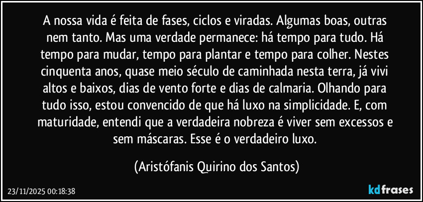 A nossa vida é feita de fases, ciclos e viradas. Algumas boas, outras nem tanto. Mas uma verdade permanece: há tempo para tudo. Há tempo para mudar, tempo para plantar e tempo para colher. Nestes cinquenta anos, quase meio século de caminhada nesta terra, já vivi altos e baixos, dias de vento forte e dias de calmaria. Olhando para tudo isso, estou convencido de que há luxo na simplicidade. E, com maturidade, entendi que a verdadeira nobreza é viver sem excessos e sem máscaras. Esse é o verdadeiro luxo. (Aristófanis Quirino dos Santos)