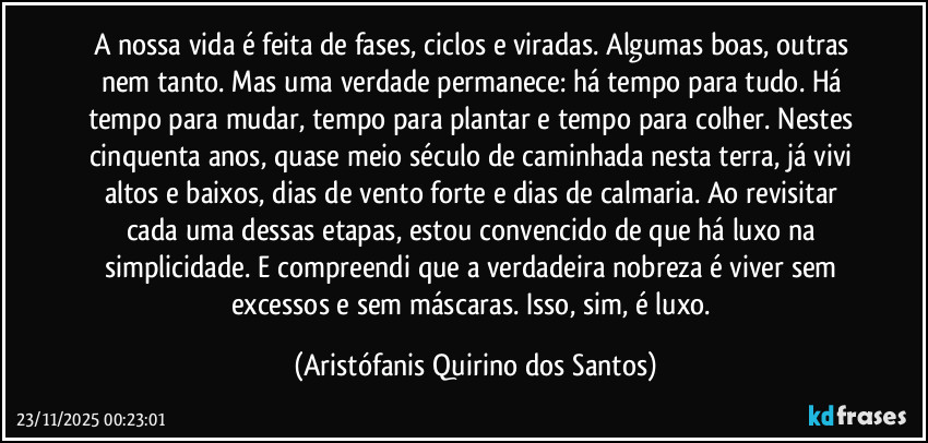 A nossa vida é feita de fases, ciclos e viradas. Algumas boas, outras nem tanto. Mas uma verdade permanece: há tempo para tudo. Há tempo para mudar, tempo para plantar e tempo para colher. Nestes cinquenta anos, quase meio século de caminhada nesta terra, já vivi altos e baixos, dias de vento forte e dias de calmaria. Ao revisitar cada uma dessas etapas, estou convencido de que há luxo na simplicidade. E compreendi que a verdadeira nobreza é viver sem excessos e sem máscaras. Isso, sim, é luxo. (Aristófanis Quirino dos Santos)