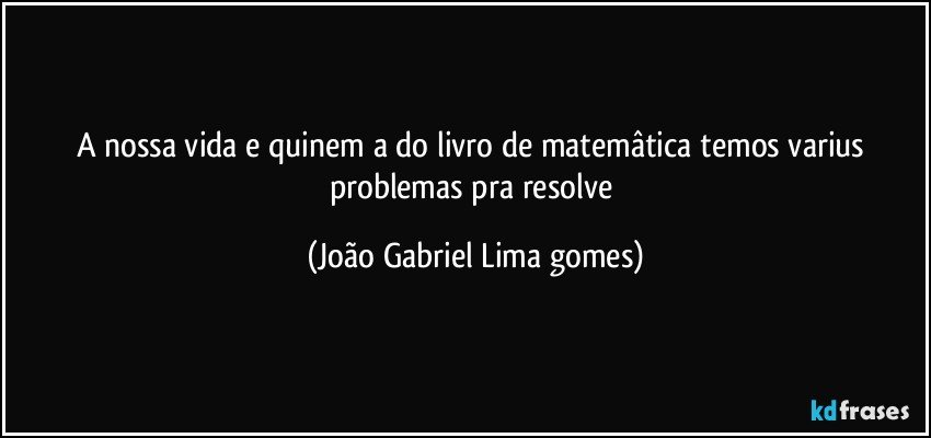 a nossa vida e quinem a do livro de matemâtica temos varius problemas pra resolve (João Gabriel Lima gomes)