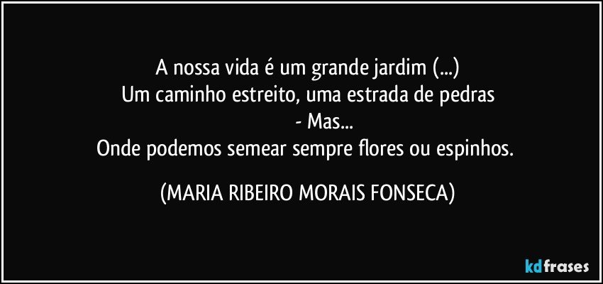 A nossa vida é um grande jardim (...)
Um caminho estreito, uma estrada de pedras
                      - Mas...
Onde podemos semear sempre flores ou espinhos. (MARIA RIBEIRO MORAIS FONSECA)