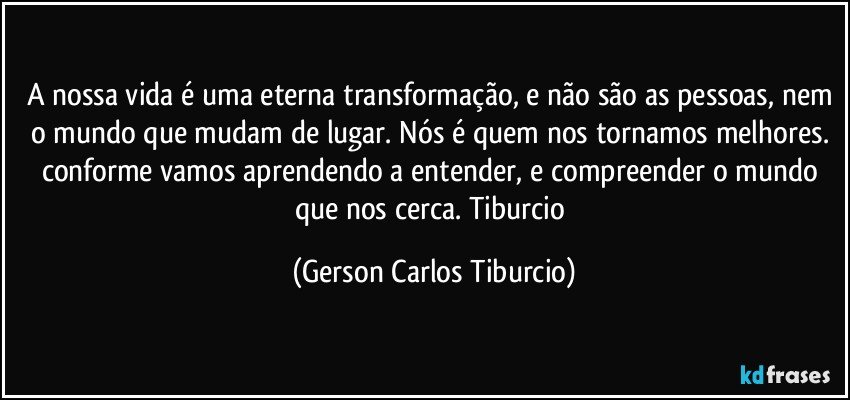 A nossa vida é uma eterna transformação, e não são as pessoas, nem o mundo que mudam de lugar. Nós é quem nos tornamos melhores. conforme vamos aprendendo a entender, e compreender o mundo que nos cerca. Tiburcio (Gerson Carlos Tiburcio)