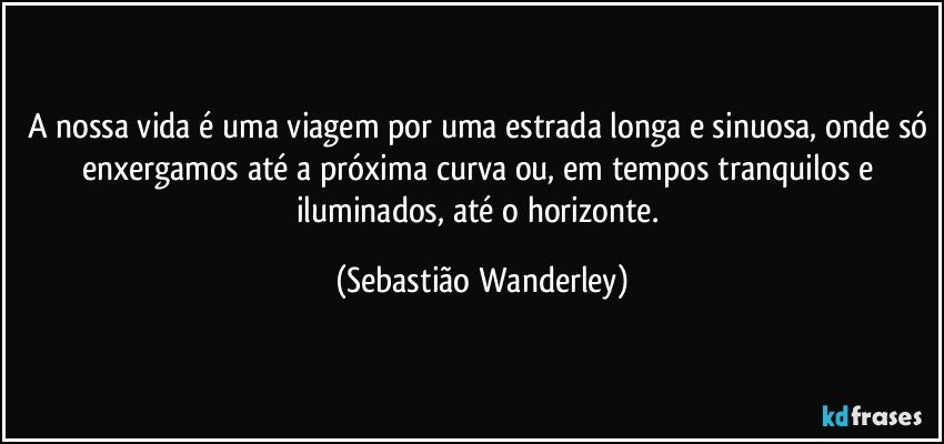 A nossa vida é uma viagem por uma estrada longa e sinuosa, onde só enxergamos até a próxima curva ou, em tempos tranquilos e iluminados, até o horizonte. (Sebastião Wanderley)