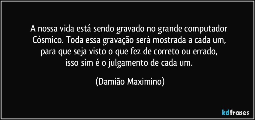 A nossa vida está sendo gravado no grande computador 
Cósmico. Toda essa gravação será mostrada a cada um, 
para que seja visto o que fez de correto ou errado, 
isso sim é o julgamento de cada um. (Damião Maximino)