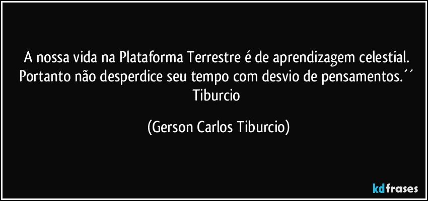 A nossa vida na Plataforma Terrestre é de aprendizagem celestial. Portanto não desperdice seu tempo com desvio de pensamentos.´´ Tiburcio (Gerson Carlos Tiburcio)