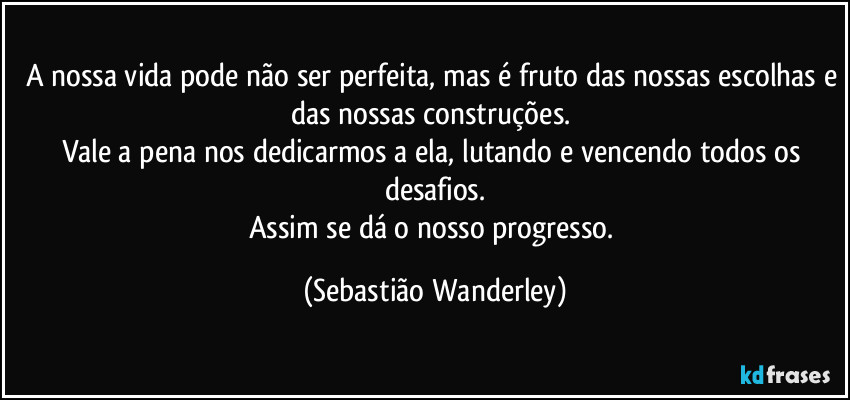 A nossa vida pode não ser perfeita, mas é fruto das nossas escolhas e das nossas construções.
Vale a pena nos dedicarmos a ela, lutando e vencendo todos os desafios.
Assim se dá o nosso progresso. (Sebastião Wanderley)