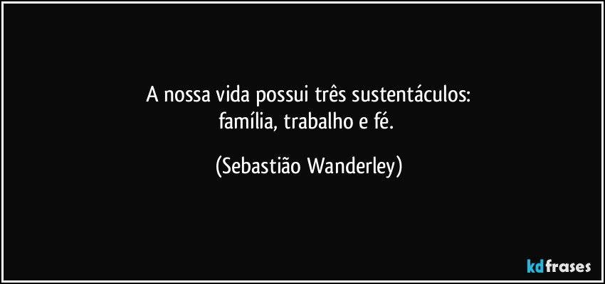 A nossa vida possui três sustentáculos:
família, trabalho e fé. (Sebastião Wanderley)
