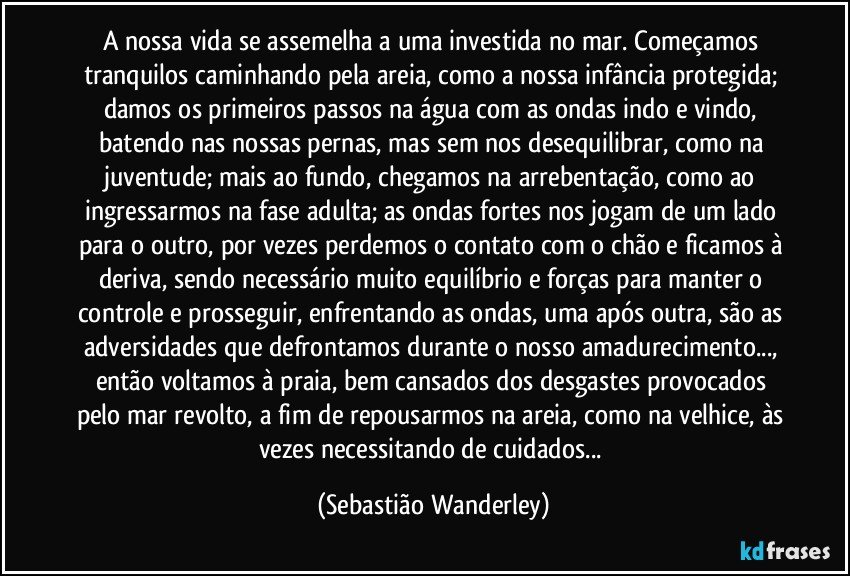 A nossa vida se assemelha a uma investida no mar. Começamos tranquilos caminhando pela areia, como a nossa infância protegida; damos os primeiros passos na água com as ondas indo e vindo, batendo nas nossas pernas, mas sem nos desequilibrar, como na juventude; mais ao fundo, chegamos na arrebentação, como ao ingressarmos na fase adulta; as ondas fortes nos jogam de um lado para o outro, por vezes perdemos o contato com o chão e ficamos à deriva, sendo necessário muito equilíbrio e forças para manter o controle e prosseguir, enfrentando as ondas, uma após outra, são as adversidades que defrontamos durante o nosso amadurecimento..., então voltamos à praia, bem cansados dos desgastes provocados pelo mar revolto, a fim de repousarmos na areia, como na velhice, às vezes necessitando de cuidados... (Sebastião Wanderley)