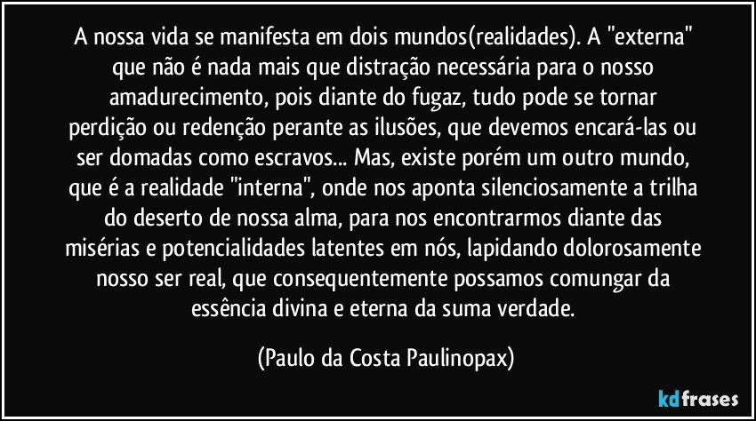 A nossa vida se manifesta em dois mundos(realidades). A "externa" que não é nada mais que distração necessária para o nosso amadurecimento, pois diante do fugaz,  tudo pode se tornar perdição ou redenção perante as ilusões, que devemos encará-las ou ser domadas como escravos... Mas, existe porém um outro mundo, que é a realidade "interna", onde nos aponta silenciosamente a trilha do deserto de nossa alma, para nos encontrarmos diante das misérias e potencialidades latentes em nós, lapidando dolorosamente nosso ser real, que consequentemente possamos comungar da essência divina e eterna da suma verdade. (Paulo da Costa Paulinopax)