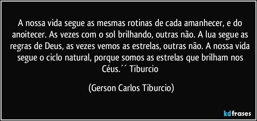 A nossa vida segue as mesmas rotinas de cada amanhecer, e do anoitecer. As vezes com o sol brilhando, outras não. A lua segue as regras de Deus, as vezes vemos as estrelas, outras não. A nossa vida segue o ciclo natural, porque somos as estrelas que brilham nos Céus.´´ Tiburcio (Gerson Carlos Tiburcio)